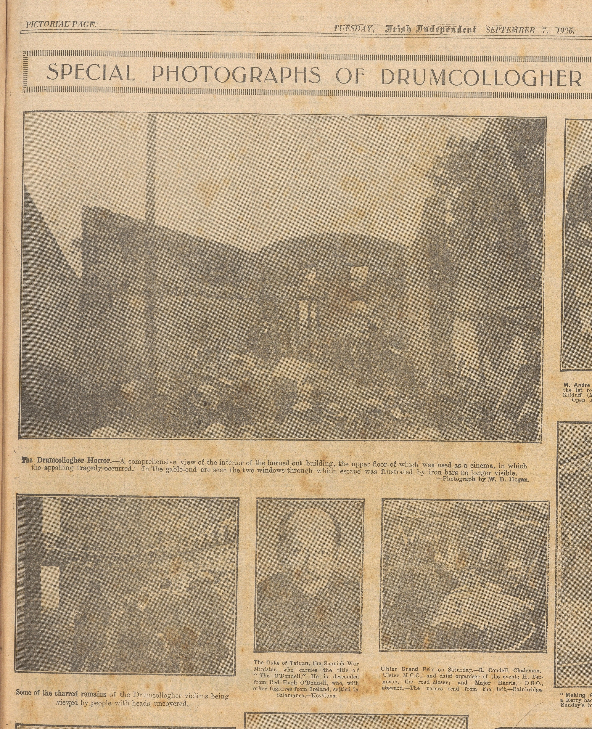 SPECIAL PHOTOGRAPHS OF DRUMCOLLOGHER The Drumcollogher Horror.—A comprehensive view of the interior of the burned-out building, the upper floor of which was used as a cinema, in which the appalling tragedy occurred. In the gable-end are seen the two windows through which escape was frustrated by iron bars no longer visible. —Photograph by W. D. Hogan. Some of the charred remains of the Drumcollogher victims being viewed by people with heads uncovered. The Duke of Tetuan, the Spanish War Minister, who carries the title of "The O'Donnell." He is descended from Red Hugh O'Donnell, who, with other fugitives from Ireland, settled in Salamanca.—Keystone. Ulster Grand Prix on Saturday.—R. Condell, Chairman, Ulster M.C.C., and chief organiser of the event; H. Ferguson, the road closer; and Major Harris, D.S.O., steward.—The names read from the left.—Bainbridge.