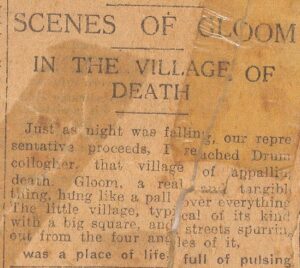 SCENES OF GLOOM IN THE VILLAGE OF DEATH Just as night was falling, our representative proceeds, I reached Drumcolloher, that village of appalling gloom, a real thing, hung like a pall over everything. The little village, typical of its kind, with a big square, and streets sparsely out from the four angles, was a place of life full of pulsing