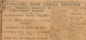 THE WORLD'S NEWS. TUESDAY, Irish Independent SEPTEMBER 7, 1926. APPALLING IRISH CINEMA DISASTER AWFUL TRAGEDY RESULTS IN FORTY-EIGHT DEATHS HEARTRENDING SCENES ENACTED PICTURE HOUSE BECOMES A RAGING FURNACE IMPOSSIBILITY OF ESCAPE FOR MANY THE TERRIBLE STORY TOLD AT THE INQUEST LAST NIGHT OWNER AND THE OPERATOR EXAMINED throbbing life, and of death, grim and terrible death. All round the square were hundreds of motor cars, many of them from far distant places, for the news of the awful holocaust had travelled far and fast. SEEKING RELATIONS. There were thousands of people, too, in the little village, men, women and children, who from early morning flocked into the place of horror. They had come, many of them, to view that awful sight of 48 charred corpses in the fear that they might identify one of those terrible things as a relative. In the other little villages through which I passed the same shock and terror could be sensed. Everybody seemed to be out of doors talking and discussing the tragedy. There was gloom everywhere. It is hard to describe or try to write in face of this appalling catastrophe. Those who were in the hall are slow to talk. TRYING TO FORGET. One doesn't blame them. One can easily understand their anxiety to try to forget that awful night of their escape from so shocking an end. Everywhere one went amongst the crowds that thronged the village one heard stories told and retold of the loss of relatives and friends. THE LIST OF THE DEAD TERRIBLE ROLL BODIES ALREADY RECOVERED It is now established that 48 deaths have resulted from the awful disaster at Drumcollogher on Sunday night. Up to late last night the bodies of 47 had been recovered, but it is thought there may still be some more missing. Those definitely known to have succumbed are:— Mrs. Mary A. O'Callaghan (60), Drumcollogher. Wm. R. Ahern (31), do. Wm. Savage (55), do. Mrs. F. McAuliffe (45), do. May McAuliffe (45), do. May McAuliffe (16), do.