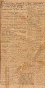 THE WORLD'S NEWS. TUESDAY, Irish Independent SEPTEMBER 7, 1926. APPALLING IRISH CINEMA DISASTER AWFUL TRAGEDY RESULTS IN FORTY-EIGHT DEATHS HEARTRENDING SCENES ENACTED PICTURE HOUSE BECOMES A RAGING FURNACE IMPOSSIBILITY OF ESCAPE FOR MANY THE TERRIBLE STORY TOLD AT THE INQUEST LAST NIGHT OWNER AND THE OPERATOR EXAMINED BOTH MEN PLACED UNDER DETENTION BY THE CIVIC GUARD Drumcollogher, Co. Limerick, was, on Sunday night, the scene of a tragedy, which resulted in a death roll almost unparalleled in the history of Irish disasters. It occurred when a fire took place in a building mainly composed of wood, in which a cinema performance was being given, and involved the deaths of 48 persons. When the fire broke out the audience made a wild rush for the only exit which the place afforded, and in the struggle to get through many were trampled upon, including women and children. Others were trapped in the building, which almost instantaneously became a raging inferno, and amidst terrible scenes were compelled to await painful and agonising deaths. A BRAVE MAN'S DEATH Heartrending cries were heard from within the burning building as the victims one by one succumbed to the attack of the awful element, and those outside were rendered powerless to give any assistance. Some who were fortunate to escape endeavoured to return to the rescue, and one at least who made this brave endeavour died in the attempt. The bodies of 48 missing persons have been recovered from the ruins of the building, which was completely demolished. Some others are still missing, and a number who suffered in the panic are being treated in the local hospitals. All who suffered were local people, and included six members of one family, that of Mr. Jerh. Buckley, N.T. There were heartrending sights yesterday when friends and relatives viewed the bodies for identification purposes. PRESIDENT'S MESSAGE President Cosgrave has telegraphed a message of sympathy to Very Rev. Canon Begley, P.P., Drumcollogher. He will leave Dublin at 6.30 a.m. to day (Tuesday) by motor to attend Requiem Mass at Drumcollogher and the funeral of some of the victims. In entire absence of even the most elementary precautions against fire was disclosed at the inquest in the evidence of the proprietor of the entertainment and the cinema operator. There was no fire extinguishing apparatus, and no exit but the entrance door. The films were unprotected, and the operator, who had only arrived there yesterday, did not consider the place suitable. The owner of the cinema and the operator have been detained by the Civic Guards. Photographs depicting some incidents in connection with the disaster appear on our Magazine Page. VIVID PICTURE OF TRAGEDY ORIGIN OF THE FIRE A PANIC-STRICKEN RUSH The awful tragedy took place, says another special representative of the Irish Independent, "in a newly-opened cinema, which was a structure of wood except for the side walls. The entertainment was given on the upper floor, which was reached by a sort of stairway from the street. This was the only entrance, and at the back of the hall were two windows. In front of the building was a lorry carrying an engine and dynamo, which generated light and power for the machine. The projection machine was in the centre of the hall, about 16 feet from the entrance door, and was totally unprotected, while the rails of the film, eight in number, were on table at the side, and these, too, were completely naked, and had no protection. A CARELESS ACT. There were about 150 to 200 people roughly in the hall, and they filled its eating capacity. The show had only been on about 30 or 40 minutes when the fire began. According to several accounts of people who were near the table on which the naked films were, someone carelessly threw a cigarette endon to the films, which ignited. It should also be mentioned that there was a candle burning on the table, and it is doubtful how the fire exactly originated. When the film, which caught fire, burst into flames, Sergt. Long, Civic Guard; Mr. Benson, Mr. Ford, the owner of the cinema, and Mr. Dening, the operator, attempted to put them out. The sergeant caught one reel, and was about to rush out with it when someone hit it with a cap, and sparks flew to the other reels of films, which then caught blaze, and the whole mass of films were afire. A MAD FIGHT. The operator, at first shouted to the people: "Keep cool," and there was a momentary calm, but when all the films caught fire a panic-stricken rush was made for the entrance. Men, women and children flung themselves down the stairway. It was a frightful sight. Women screamed, and became hysterical, and all fought madly to get clear. The people who were in the front of the hall huddled into one corner. Some men and women tried to get out through the window, but in their mad panic only a few succeeded. A BRAVE GUARD. The scene that ensued was graphically described to me by Guard John Davis, who made a brave and determined effort to lead these unfortunate people to safety, but failed. "About 50 to 60 people," he said, "were huddled in a corner. I called on them to follow me. I caught two girls, and I started to rush them to the entrance door, but had only gone a few yards when they stopped, and pulled me back. "I heard someone shout, 'come back,' and the girls ran back, and tore away from me. "One of them ran towards a little dressing room, and tried to get out by the window. I followed her back, and started to run with her again towards the entrance door. Four or five fellows rushed across the hall and knocked us down. "DEATH-LIKE GRIPS." "I then tried to force the side partition, but failed. I looked up the hall and saw the front place near the entrance all ablaze. "It was clear, save for the people at my end, the people were huddled en masse, clinging together in death-like grips with horror and fright on their faces. "I tried once more to rouse them and snorted at them to follow me. I started to run, and dashed through the flames, and flung myself down the burning stairway. Unfortunately," said the Guard, with tears in his eyes, "they did not move, and they all perished." GRIM DETAILS. "I then rushed round to the back. A hay rick was within a few feet of the wall. With some others I climbed this. There were iron bars on the windows at the rear, and we forged a hole through the window. "We pulled out one boy, and then a woman tried to get out. We pulled her out, but she was dead by the time we dragged her clear. "I then made a grasp at another woman through the window, and I severely injured my left hand, and fell off the rick of hay. I was almost suffocated and stunned, and I don't know anything more." MASS OF FLAMES. Other eye-witnesses described the horrible scenes in similar terms. Sergt. Long, Civic Guard, told me he was standing near the table where the film were, and when the first one caught fire he grasped it, and would probably have saved the situation had not someone hit the blazing material with a cap, and ignited the others. They all then shot up in a mass of flames, and he was driven back, and carried down the stairway by the crowd, which rushed the door. Mr. Charles Wall, Drumcollogher, said he was in the hall with his wife and some friends. "I was seated in the centre of the hall," he continued, when the panic started. NARROW ESCAPE. "I looked back and saw the place alight, and I knew, of course, the films were on fire. What to do at the time I did not know. The operator shouted, 'Keep your seats, keep cool.' I then got the impression that the fire would be put out. My wife ran to the end of the hall with some friends. I stopped where I was, and she looked round and ran back to me and dragged me to the door. "I just got out as the flames were licking the door and we fell down the stairs. "There was no chance for anyone else to get out that door. It was an inferno. I was suffocating when I got to the door, and I shouted for God's sake to push ahead." Four of Mr. Wall's friends, named Buckley, and Wall, were amongst the victims. SCENES OF GLOOM IN THE VILLAGE OF DEATH Just as night was falling, our representative proceeds, I reached Drumcollogher, that village of appalling death. Gloom, a real and tangible thing, hung like a pall over everything. The little village, typical of its kind with a big square, and streets sparsely out from the four angles of it, was a place of life, full of pulsing throbbing life, and of death, grim and terrible death. All round the square were hundreds of motor cars, many of them from far distant places, for the news of the awful holocaust had travelled far and fast. SEEKING RELATIONS. There were thousands of people, too, in the little village, men, women and children, who from early morning flocked into the place of horror. They had come, many of them, to view that awful sight of 48 charred corpses in the fear that they might identify one of those terrible things as a relative. In the other little villages through which I passed the same shock and terror could be sensed. Everybody seemed to be out of doors talking and discussing the tragedy. There was gloom everywhere. It is hard to describe or try to write in face of this appalling catastrophe. Those who were in the hall are slow to talk. TRYING TO FORGET. One doesn't blame them. One can easily understand their anxiety to try to forget that awful night of their escape from so shocking an end. Everywhere one went, amongst the crowds that thronged the village one heard stories told and retold of the loss of relatives and friends. The motor man who drove me had already brought two car loads of relatives to the death village. He was at the removal of the bodies. I will give his own words: "I never saw such a sight, sir," he said. "I have seen terrible things in France, and I was there four years, but nothing so terrible as what I saw this evening." MORE REMINDERS. Nothing so terrible, and he was four years in France. He knew. He had his stories of horror, too, some of them true, some half true and exaggerated, if one could exaggerate the awfulness of such an awful tragedy. Coming near the village one got more reminders of the tragedy. "In that house there," said my driver, "there were two girls lost." We sped on another half mile. "There," he pointed, "another girl was lost. She came from London on holiday only on Saturday night." Still nearer to the village, and then this: "Do you see that house there?" I replied that I did. "Well," he said, "the man who lived there was lost, but he did great work last night. He saved several people, and then went back to save another, but he never came back." GHASTLY STORIES. Those were some of the harrowing tales that were the prelude to the scenes I was to witness, and the ghastly stories I was to hear. As I said there were thousands of people in the square and streets. One easily found the direction of the scene of the horror. There was no mistaking that odour, and then the scene itself. Nothing but three walls, walls that were not even blackened. Down along the centre of the enclosed space gaunt charred timber standards, burnt to grotesque shapes. It appalled one to think that 24 hours before those things had supported the floor on which a couple of hundred people had assembled on pleasure bent. "COFFINS, COFFINS, COFFINS." Away at the end wall four gaping windows and then the floor littered ankle deep with wet ashes. That is all that is left. People were coming and going in hundreds. They just looked at what I have described. The men raised their hats and the women made the Sign of the Cross and away again in silence. The bodies or what of them that remained had been confined and removed to the Church yard this morning. Messages were sent out for coffins, coffins, coffins—what a message? Almost opposite the scene of the tragedy I saw a motor truck load of coffins, then I followed the crowd to wards the Church grounds. Seldom, if ever, before have I experienced that same feeling. There was not a sound, except the measured tread of people coming and going. None spoke above the faintest whisper. Night had fallen, and the overhanging trees had made the darkness darker still. Everything was hushed. We were in the place of the dead. "The Angel of Death was broad. You could almost bear the beating of his wings." POIGNANT FEATURE. Never shall I forget that five or ten minutes I spent in that place. Everywhere I looked I saw coffins, coffins, coffins. Forty-eight of them. Think of it. Forty-eight coffins, containing the bodies of men, women, and children, dared beyond recognition. One man had a bicycle lamp, and as we made the round, I counted. Of this forty odd tragedies here and there a name had been painted on the breastplate. It was only an odd one, for—and this is not the least poignant feature—the vast majority of them must be consigned to nameless graves. I was glad to leave that place, for I shall always regard it as the most eerie sight I have ever beheld. Glad to leave it, even though that meant getting back to hear again how those poor victims had met death, death in its most terrible and relentless form. THE LIST OF THE DEAD TERRIBLE ROLL BODIES ALREADY RECOVERED It is now established that 48 deaths have resulted from the awful disaster at Drumcollogher on Sunday night. Up to late last night the bodies of 47 had been recovered, but it is thought there may still be some more missing. Those definitely known to have succumbed are:— Mrs. Mary A. O'Callaghan (60), Drumcollogher. Wm. R. Ahern (31), do. Wm. Savage (55), do. Mrs. F. McAuliffe (45), do. May McAuliffe (45), do. May McAuliffe (16), do. John McAuliffe (14), do. May O'Brien (24), do. Jeremiah Buckley (45), do. Mrs. Ellie Buckley (40), do. Bridie Buckley (11), do. Kate Wall (42), do. Nora Kirwan (17), do. James Quaide (36), do. Mrs. John Barrett (40), do. Barrett (8), do. Barrett (6), do. Thomas Buckley (60), do. Ita Noonan (17), do. Noonan (15), do. Eugene Sullivan (9), do. Daniel Horan (9), do. Anthony McCarthy (32), do. Mrs. Jeremiah O'Brien (53), do. Miss Nellie O'Brien (19), do. Pat O'Donnell (50), do. Mrs. Dan Fitzgerald (42), do. Fitzgerald (three persons), do. Mr. Walsh, N.T. (50), Milford. Miss Violet Irwin (18), Feenagh. Miss Nora Hannigan (10), Drumcollogher. William Quirke (19), do. Mrs. John Egan (46), do. Margaret Kirwarr (15), do. Miss Nora Long (60), do. Bridget Sheehan (13), do. Mrs. Madden (45), do. Mrs. Turner (73), do. Bridie Sullivan (21), do. Nora Sullivan (19), do. Sam's Kenny (10), do. John Kenny (8), do. Maurice Harnett (8), do. Mrs. Dan Collins (50), Garden Field, do. Kate Collins (20), Garden Field, do. Mrs. Maurice Collins (45), do. WISE PRECAUTIONS IN FORCE IN BRITAIN The severity of the Irish cinema disaster serves to show that the stringent regulations enforced by the Lord Chamberlain in theatres and picture palaces throughout Great Britain are absolutely essential, and a tragedy such as has happened in Co. Limerick would be practically impossible in this country. There cannot possibly be a structure of this kind on this side of the Channel, for a certain number of exits must be provided. All doors must open outwards, and in theatres, of course, the provision of a safety curtain is essential. —Press Association Commenting on the disaster. FORMER DISASTERS Though in foreign countries disasters in cinemas have been frequent, and there have been large death rolls, Ireland has so far been free from similar calamities, and they have been few in Britain, with comparatively low casualty lists. During the last 15 years the most serious cinema fires occurred at: Middlesbrough (March, 1911)—3 killed, 15 injured. Chesterfield (December, 1911)—5 killed. Glasgow (Jan., 1917)—1 killed. Duddingston, Glasgow (April, 1925)—9 injured. DRUMCOLLOGHER Drumcollogher is a picturesque little village in Co. Limerick, not far from the borders of North Cork, and about eight miles in a westerly direction from Charleville. Its population is close on 1,000. Until recently it was best known as the theme of a humorous song, the spirit of which is so sadly at variance with the awful calamity which has now fallen on its inhabitants. (Inquest on victims is given on page eight.)